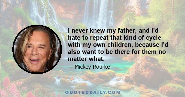 I never knew my father, and I'd hate to repeat that kind of cycle with my own children, because I'd also want to be there for them no matter what.