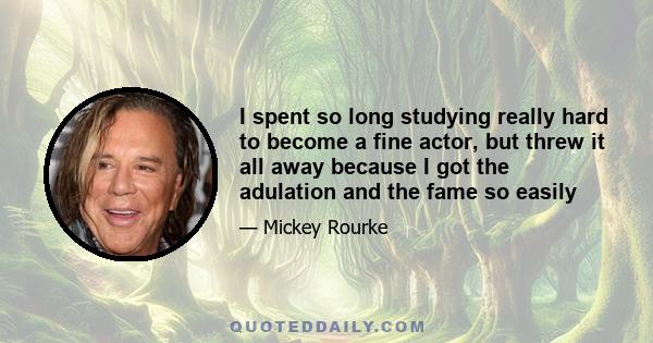 I spent so long studying really hard to become a fine actor, but threw it all away because I got the adulation and the fame so easily