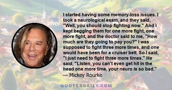 I started having some memory-loss issues. I took a neurological exam, and they said, Well, you should stop fighting now. And I kept begging them for one more fight, one more fight, and the doctor said to me, How much