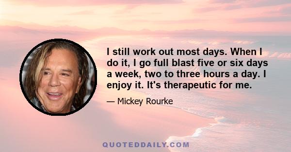 I still work out most days. When I do it, I go full blast five or six days a week, two to three hours a day. I enjoy it. It's therapeutic for me.