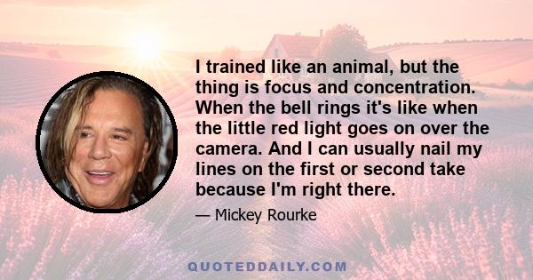 I trained like an animal, but the thing is focus and concentration. When the bell rings it's like when the little red light goes on over the camera. And I can usually nail my lines on the first or second take because