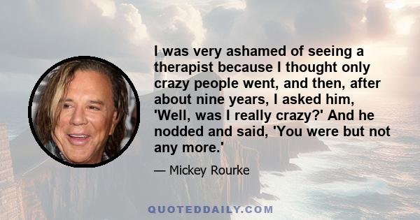 I was very ashamed of seeing a therapist because I thought only crazy people went, and then, after about nine years, I asked him, 'Well, was I really crazy?' And he nodded and said, 'You were but not any more.'