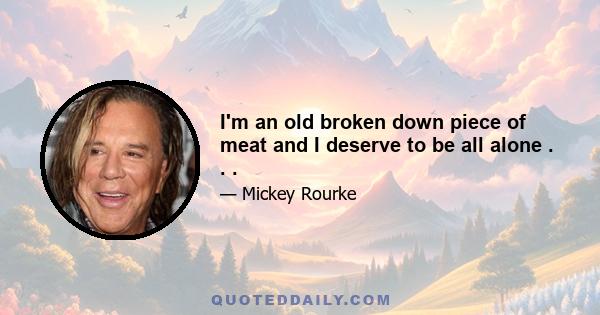 I'm an old broken down piece of meat and I deserve to be all alone . . .