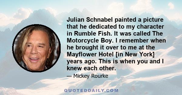 Julian Schnabel painted a picture that he dedicated to my character in Rumble Fish. It was called The Motorcycle Boy. I remember when he brought it over to me at the Mayflower Hotel [in New York] years ago. This is when 