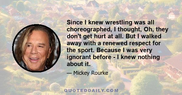 Since I knew wrestling was all choreographed, I thought, Oh, they don't get hurt at all. But I walked away with a renewed respect for the sport. Because I was very ignorant before - I knew nothing about it.