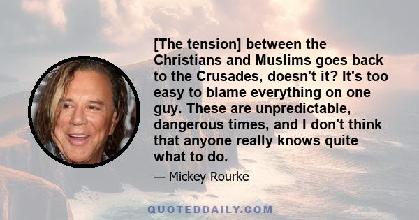 [The tension] between the Christians and Muslims goes back to the Crusades, doesn't it? It's too easy to blame everything on one guy. These are unpredictable, dangerous times, and I don't think that anyone really knows