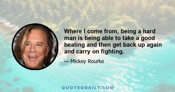 Where I come from, being a hard man is being able to take a good beating and then get back up again and carry on fighting.