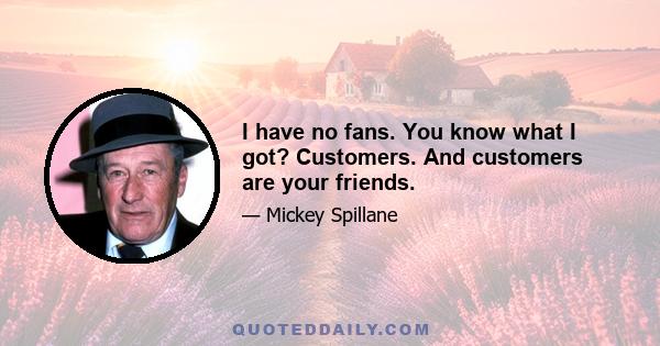 I have no fans. You know what I got? Customers. And customers are your friends.