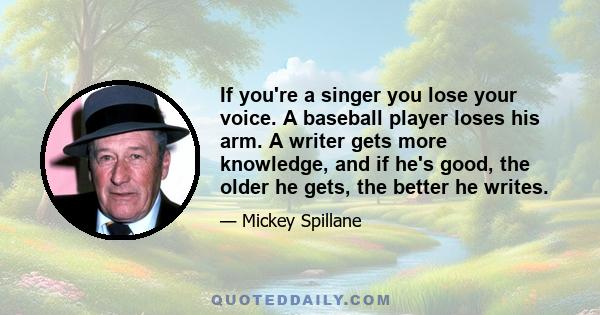 If you're a singer you lose your voice. A baseball player loses his arm. A writer gets more knowledge, and if he's good, the older he gets, the better he writes.