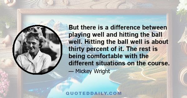 But there is a difference between playing well and hitting the ball well. Hitting the ball well is about thirty percent of it. The rest is being comfortable with the different situations on the course.