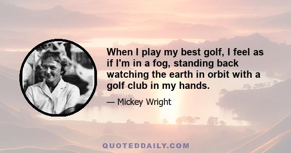 When I play my best golf, I feel as if I'm in a fog, standing back watching the earth in orbit with a golf club in my hands.