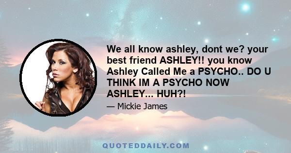 We all know ashley, dont we? your best friend ASHLEY!! you know Ashley Called Me a PSYCHO.. DO U THINK IM A PSYCHO NOW ASHLEY... HUH?!