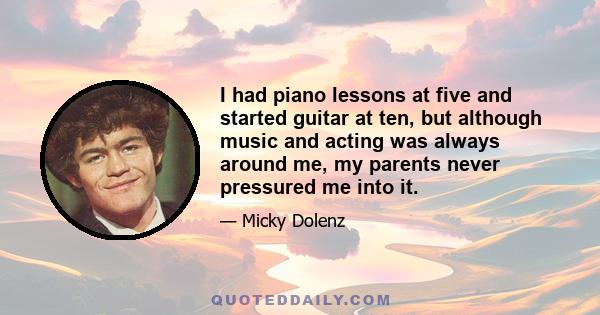 I had piano lessons at five and started guitar at ten, but although music and acting was always around me, my parents never pressured me into it.