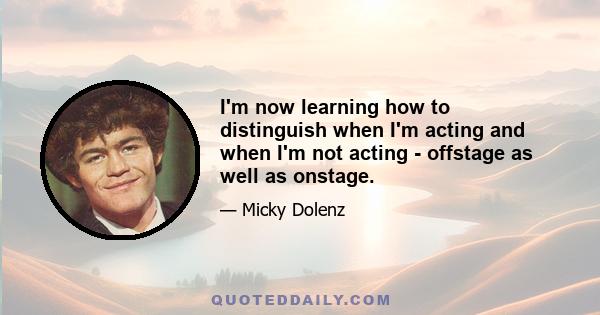 I'm now learning how to distinguish when I'm acting and when I'm not acting - offstage as well as onstage.