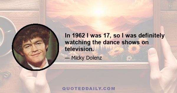 In 1962 I was 17, so I was definitely watching the dance shows on television.