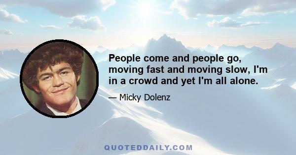 People come and people go, moving fast and moving slow, I'm in a crowd and yet I'm all alone.