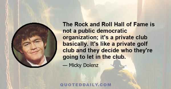 The Rock and Roll Hall of Fame is not a public democratic organization; it's a private club basically. It's like a private golf club and they decide who they're going to let in the club.