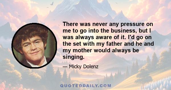 There was never any pressure on me to go into the business, but I was always aware of it. I'd go on the set with my father and he and my mother would always be singing.