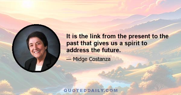 It is the link from the present to the past that gives us a spirit to address the future.