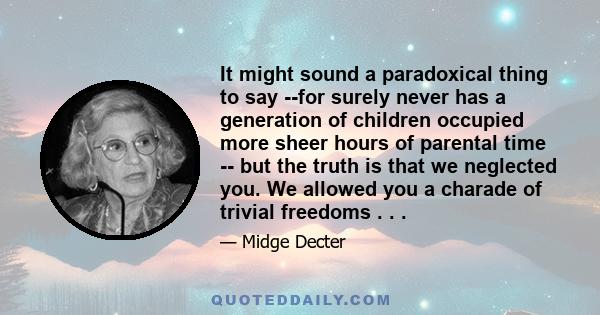 It might sound a paradoxical thing to say --for surely never has a generation of children occupied more sheer hours of parental time -- but the truth is that we neglected you. We allowed you a charade of trivial