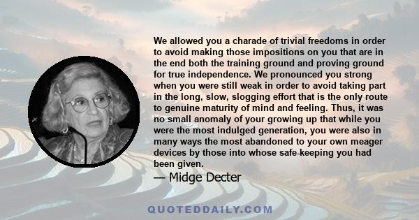 We allowed you a charade of trivial freedoms in order to avoid making those impositions on you that are in the end both the training ground and proving ground for true independence. We pronounced you strong when you