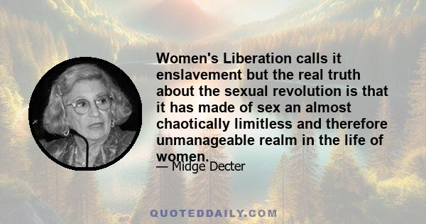 Women's Liberation calls it enslavement but the real truth about the sexual revolution is that it has made of sex an almost chaotically limitless and therefore unmanageable realm in the life of women.