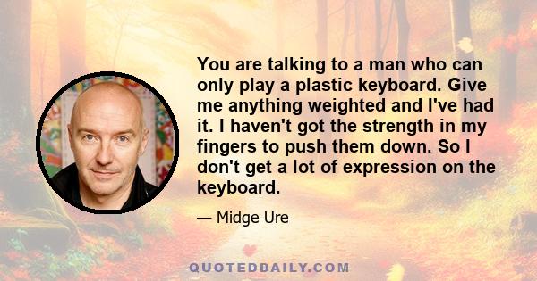 You are talking to a man who can only play a plastic keyboard. Give me anything weighted and I've had it. I haven't got the strength in my fingers to push them down. So I don't get a lot of expression on the keyboard.