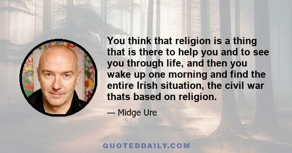 You think that religion is a thing that is there to help you and to see you through life, and then you wake up one morning and find the entire Irish situation, the civil war thats based on religion.