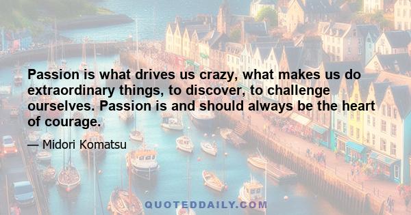 Passion is what drives us crazy, what makes us do extraordinary things, to discover, to challenge ourselves. Passion is and should always be the heart of courage.