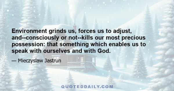 Environment grinds us, forces us to adjust, and--consciously or not--kills our most precious possession: that something which enables us to speak with ourselves and with God.