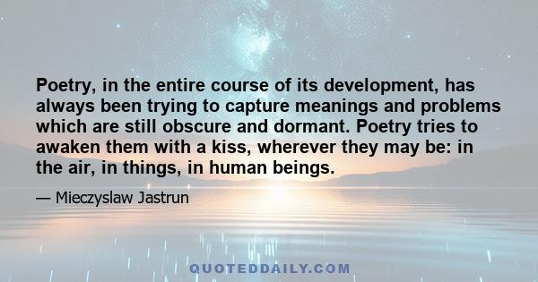 Poetry, in the entire course of its development, has always been trying to capture meanings and problems which are still obscure and dormant. Poetry tries to awaken them with a kiss, wherever they may be: in the air, in 