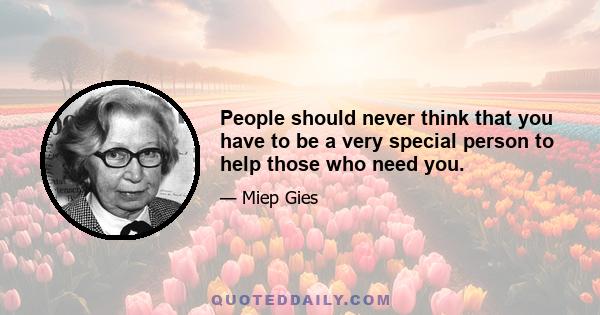 People should never think that you have to be a very special person to help those who need you.