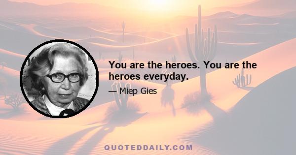 You are the heroes. You are the heroes everyday.