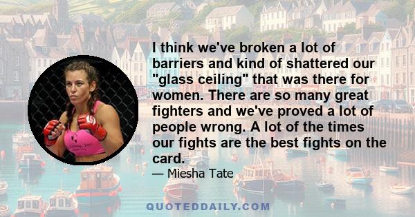 I think we've broken a lot of barriers and kind of shattered our glass ceiling that was there for women. There are so many great fighters and we've proved a lot of people wrong. A lot of the times our fights are the