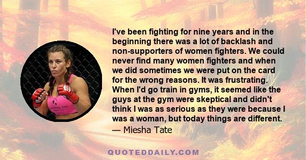 I've been fighting for nine years and in the beginning there was a lot of backlash and non-supporters of women fighters. We could never find many women fighters and when we did sometimes we were put on the card for the