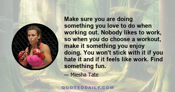 Make sure you are doing something you love to do when working out. Nobody likes to work, so when you do choose a workout, make it something you enjoy doing. You won't stick with it if you hate it and if it feels like