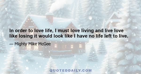 In order to love life, I must love living and live love like losing it would look like I have no life left to live.