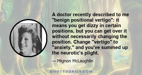 A doctor recently described to me benign positional vertigo: it means you get dizzy in certain positions, but you can get over it without necessarily changing the position. Change vertigo to anxiety, and you've summed