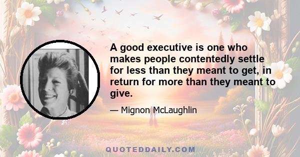 A good executive is one who makes people contentedly settle for less than they meant to get, in return for more than they meant to give.