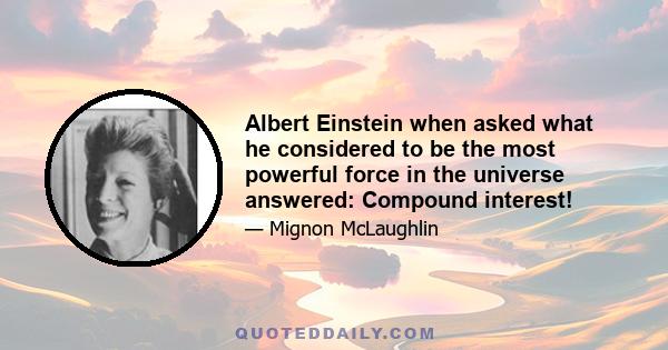 Albert Einstein when asked what he considered to be the most powerful force in the universe answered: Compound interest!