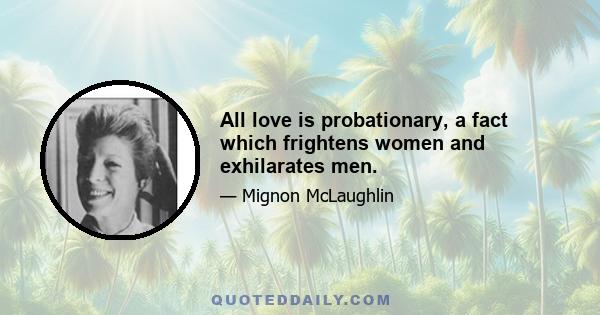 All love is probationary, a fact which frightens women and exhilarates men.