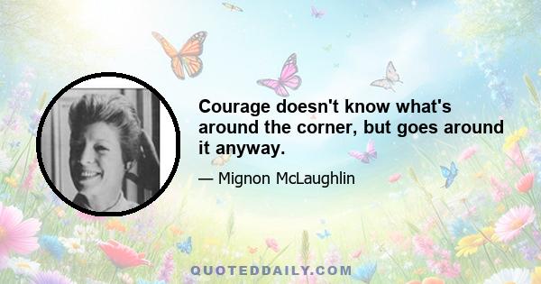 Courage doesn't know what's around the corner, but goes around it anyway.