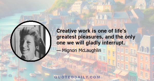 Creative work is one of life's greatest pleasures, and the only one we will gladly interrupt.