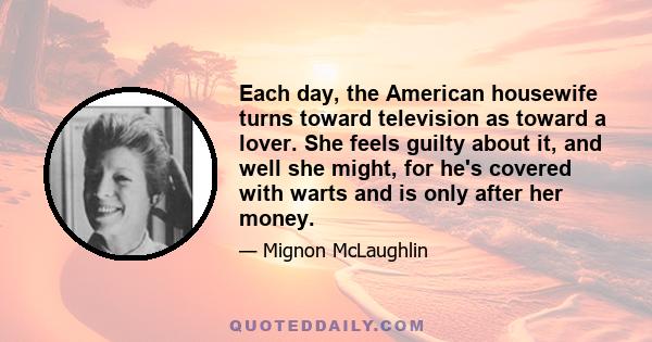 Each day, the American housewife turns toward television as toward a lover. She feels guilty about it, and well she might, for he's covered with warts and is only after her money.