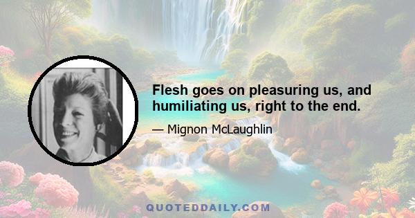 Flesh goes on pleasuring us, and humiliating us, right to the end.