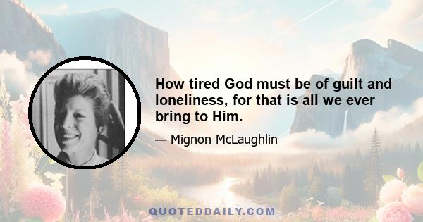 How tired God must be of guilt and loneliness, for that is all we ever bring to Him.