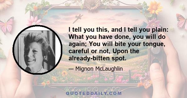 I tell you this, and I tell you plain: What you have done, you will do again; You will bite your tongue, careful or not, Upon the already-bitten spot.