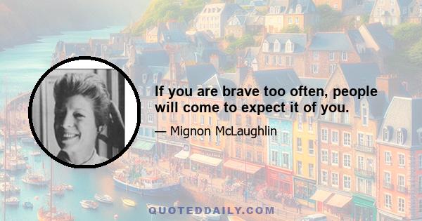 If you are brave too often, people will come to expect it of you.