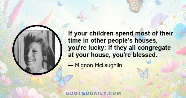 If your children spend most of their time in other people's houses, you're lucky; if they all congregate at your house, you're blessed.