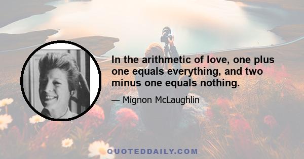 In the arithmetic of love, one plus one equals everything, and two minus one equals nothing.